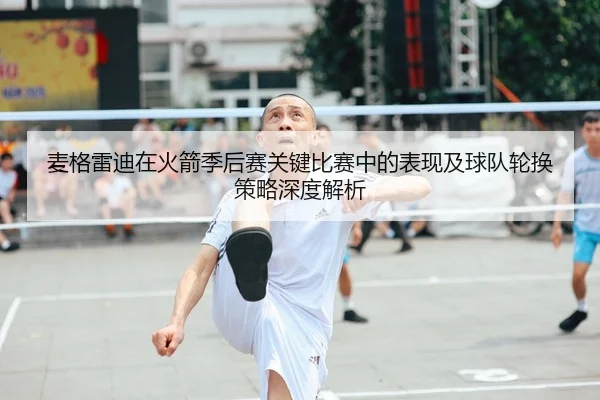 麦格雷迪在火箭季后赛关键比赛中的表现及球队轮换策略深度解析